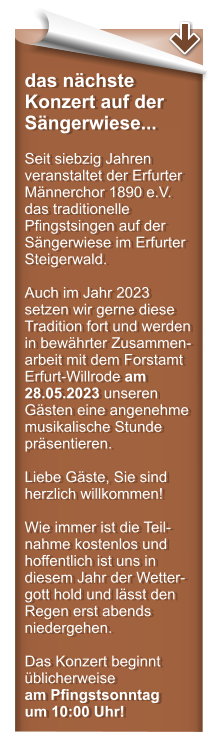 das nchste Konzert auf der Sngerwiese...  Seit siebzig Jahren veranstaltet der Erfurter Mnnerchor 1890 e.V. das traditionelle Pfingstsingen auf der Sngerwiese im Erfurter Steigerwald.  Auch im Jahr 2023 setzen wir gerne diese Tradition fort und werden in bewhrter Zusammen-arbeit mit dem Forstamt Erfurt-Willrode am 28.05.2023 unseren Gsten eine angenehme musikalische Stunde prsentieren.  Liebe Gste, Sie sind herzlich willkommen!  Wie immer ist die Teil-nahme kostenlos und hoffentlich ist uns in diesem Jahr der Wetter-gott hold und lsst den Regen erst abends niedergehen.  Das Konzert beginnt blicherweise am Pfingstsonntag um 10:00 Uhr!