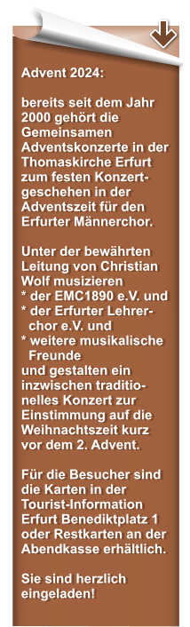 Advent 2024:  bereits seit dem Jahr 2000 gehrt die Gemeinsamen Adventskonzerte in der Thomaskirche Erfurt zum festen Konzert-geschehen in der Adventszeit fr den Erfurter Mnnerchor.   Unter der bewhrten Leitung von Christian Wolf musizieren * der EMC1890 e.V. und* der Erfurter Lehrer-   chor e.V. und  * weitere musikalische   Freunde und gestalten ein inzwischen traditio-nelles Konzert zur Einstimmung auf die Weihnachtszeit kurz vor dem 2. Advent.  Fr die Besucher sind die Karten in der Tourist-Information Erfurt Benediktplatz 1 oder Restkarten an der Abendkasse erhltlich.   Sie sind herzlich eingeladen!