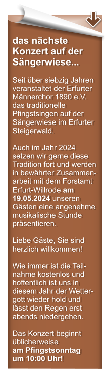 das nchste Konzert auf der Sngerwiese...  Seit ber siebzig Jahren veranstaltet der Erfurter Mnnerchor 1890 e.V. das traditionelle Pfingstsingen auf der Sngerwiese im Erfurter Steigerwald.  Auch im Jahr 2024 setzen wir gerne diese Tradition fort und werden in bewhrter Zusammen-arbeit mit dem Forstamt Erfurt-Willrode am 19.05.2024 unseren Gsten eine angenehme musikalische Stunde prsentieren.  Liebe Gste, Sie sind herzlich willkommen!  Wie immer ist die Teil-nahme kostenlos und hoffentlich ist uns in diesem Jahr der Wetter-gott wieder hold und lsst den Regen erst abends niedergehen.  Das Konzert beginnt blicherweise am Pfingstsonntag um 10:00 Uhr!