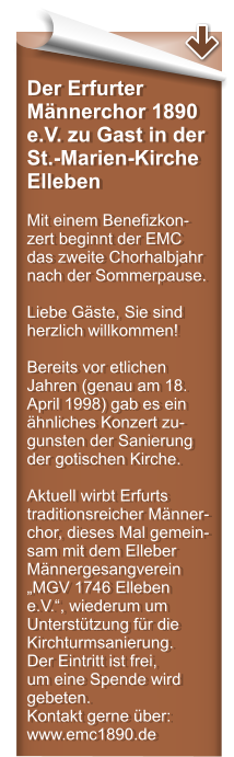 Der Erfurter Mnnerchor 1890 e.V. zu Gast in der St.-Marien-Kirche Elleben  Mit einem Benefizkon-zert beginnt der EMC das zweite Chorhalbjahr nach der Sommerpause.  Liebe Gste, Sie sind herzlich willkommen!  Bereits vor etlichen Jahren (genau am 18. April 1998) gab es ein hnliches Konzert zu-gunsten der Sanierung der gotischen Kirche.   Aktuell wirbt Erfurts traditionsreicher Mnner-chor, dieses Mal gemein-sam mit dem Elleber Mnnergesangverein MGV 1746 Elleben e.V., wiederum um Untersttzung fr die Kirchturmsanierung. Der Eintritt ist frei,  um eine Spende wird gebeten. Kontakt gerne ber: www.emc1890.de