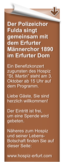 Der Polizeichor Fulda singt gemeinsam mit dem Erfurter Mnnerchor 1890 im Erfurter Dom  Ein Benefizkonzert zugunsten des Hospiz St. Martin steht am 3. Oktober ab 15 Uhr auf dem Programm.  Liebe Gste, Sie sind herzlich willkommen!  Der Eintritt ist frei,  um eine Spende wird gebeten.  Nheres zum Hospiz und seiner Lebens-Botschaft finden Sie auf dieser Seite:  www.hospiz-erfurt.com