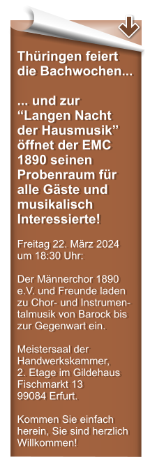 Thringen feiert die Bachwochen... ... und zur Langen Nacht der Hausmusik ffnet der EMC 1890 seinen Probenraum fr alle Gste und musikalisch Interessierte!  Freitag 22. Mrz 2024 um 18:30 Uhr:  Der Mnnerchor 1890 e.V. und Freunde laden zu Chor- und Instrumen-talmusik von Barock bis zur Gegenwart ein.  Meistersaal der Handwerkskammer,  2. Etage im Gildehaus Fischmarkt 13  99084 Erfurt.  Kommen Sie einfach herein, Sie sind herzlich Willkommen!