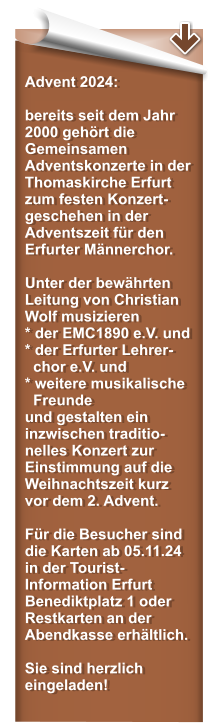 Advent 2024:  bereits seit dem Jahr 2000 gehrt die Gemeinsamen Adventskonzerte in der Thomaskirche Erfurt zum festen Konzert-geschehen in der Adventszeit fr den Erfurter Mnnerchor.   Unter der bewhrten Leitung von Christian Wolf musizieren * der EMC1890 e.V. und* der Erfurter Lehrer-   chor e.V. und  * weitere musikalische   Freunde und gestalten ein inzwischen traditio-nelles Konzert zur Einstimmung auf die Weihnachtszeit kurz vor dem 2. Advent.  Fr die Besucher sind die Karten ab 05.11.24 in der Tourist-Information Erfurt Benediktplatz 1 oder Restkarten an der Abendkasse erhltlich.   Sie sind herzlich eingeladen!