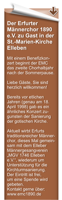 Der Erfurter Mnnerchor 1890 e.V. zu Gast in der St.-Marien-Kirche Elleben  Mit einem Benefizkon-zert beginnt der EMC das zweite Chorhalbjahr nach der Sommerpause.  Liebe Gste, Sie sind herzlich willkommen!  Bereits vor etlichen Jahren (genau am 18. April 1998) gab es ein hnliches Konzert zu-gunsten der Sanierung der gotischen Kirche.   Aktuell wirbt Erfurts traditionsreicher Mnner-chor, dieses Mal gemein-sam mit dem Elleber Mnnergesangverein MGV 1746 Elleben e.V., wiederum um Untersttzung fr die Kirchturmsanierung. Der Eintritt ist frei,  um eine Spende wird gebeten. Kontakt gerne ber: www.emc1890.de