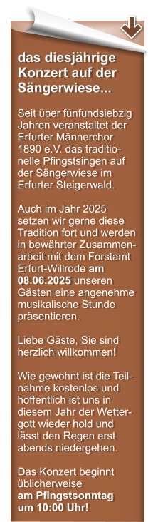 das diesjhrige Konzert auf der Sngerwiese...  Seit ber fnfundsiebzig Jahren veranstaltet der Erfurter Mnnerchor 1890 e.V. das traditio-nelle Pfingstsingen auf der Sngerwiese im Erfurter Steigerwald.  Auch im Jahr 2025 setzen wir gerne diese Tradition fort und werden in bewhrter Zusammen-arbeit mit dem Forstamt Erfurt-Willrode am 08.06.2025 unseren Gsten eine angenehme musikalische Stunde prsentieren.  Liebe Gste, Sie sind herzlich willkommen!  Wie gewohnt ist die Teil-nahme kostenlos und hoffentlich ist uns in diesem Jahr der Wetter-gott wieder hold und lsst den Regen erst abends niedergehen.  Das Konzert beginnt blicherweise am Pfingstsonntag um 10:00 Uhr!