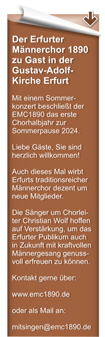 Der Erfurter Mnnerchor 1890 zu Gast in der Gustav-Adolf-Kirche Erfurt  Mit einem Sommer-konzert beschliet der EMC1890 das erste Chorhalbjahr zur Sommerpause 2024.  Liebe Gste, Sie sind herzlich willkommen!  Auch dieses Mal wirbt Erfurts traditionsreicher Mnnerchor dezent um neue Mitglieder.  Die Snger um Chorlei-ter Christian Wolf hoffen auf Verstrkung, um das Erfurter Publikum auch in Zukunft mit kraftvollen Mnnergesang genuss-voll erfreuen zu knnen.  Kontakt gerne ber:  www.emc1890.de   oder als Mail an: mitsingen@emc1890.de