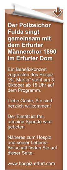 Der Polizeichor Fulda singt gemeinsam mit dem Erfurter Mnnerchor 1890 im Erfurter Dom  Ein Benefizkonzert zugunsten des Hospiz St. Martin steht am 3. Oktober ab 15 Uhr auf dem Programm.  Liebe Gste, Sie sind herzlich willkommen!  Der Eintritt ist frei,  um eine Spende wird gebeten.  Nheres zum Hospiz und seiner Lebens-Botschaft finden Sie auf dieser Seite:  www.hospiz-erfurt.com
