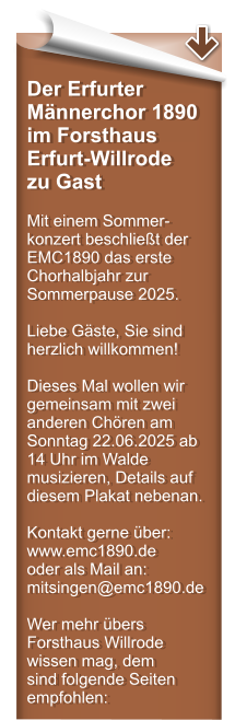 Der Erfurter Mnnerchor 1890 im Forsthaus Erfurt-Willrode zu Gast  Mit einem Sommer-konzert beschliet der EMC1890 das erste Chorhalbjahr zur Sommerpause 2025.  Liebe Gste, Sie sind herzlich willkommen!  Dieses Mal wollen wir gemeinsam mit zwei anderen Chren am Sonntag 22.06.2025 ab 14 Uhr im Walde musizieren, Details auf diesem Plakat nebenan.  Kontakt gerne ber: www.emc1890.de  oder als Mail an:mitsingen@emc1890.de  Wer mehr bers Forsthaus Willrode wissen mag, dem sind folgende Seiten empfohlen: